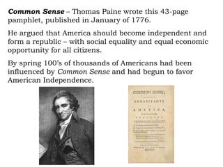 Common Sense  – Thomas Paine wrote this 43-page pamphlet, published in January of 1776.  He argued that America should become independent and form a republic – with social equality and equal economic opportunity for all citizens.  By spring 100’s of thousands of Americans had been influenced by  Common Sense  and had begun to favor American Independence. 