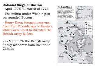 Colonial Siege of Boston   - April 1775 ‘til March of 1776  - The militia under Washington surrounded Boston  - Henry Knox brought cannons from Fort Ticonderoga to Boston, which were used to threaten the British Army & fleet - in March ‘76 the British army finally withdrew from Boston to Canada 