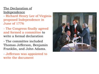 The Declaration of Independence -  Richard Henry Lee of Virginia proposed Independence in June of 1776 - The Congress finally agreed and formed a committee  to write a formal declaration - The committee included Thomas Jefferson, Benjamin Franklin, and John Adams.  -  Jefferson was appointed to write the document  