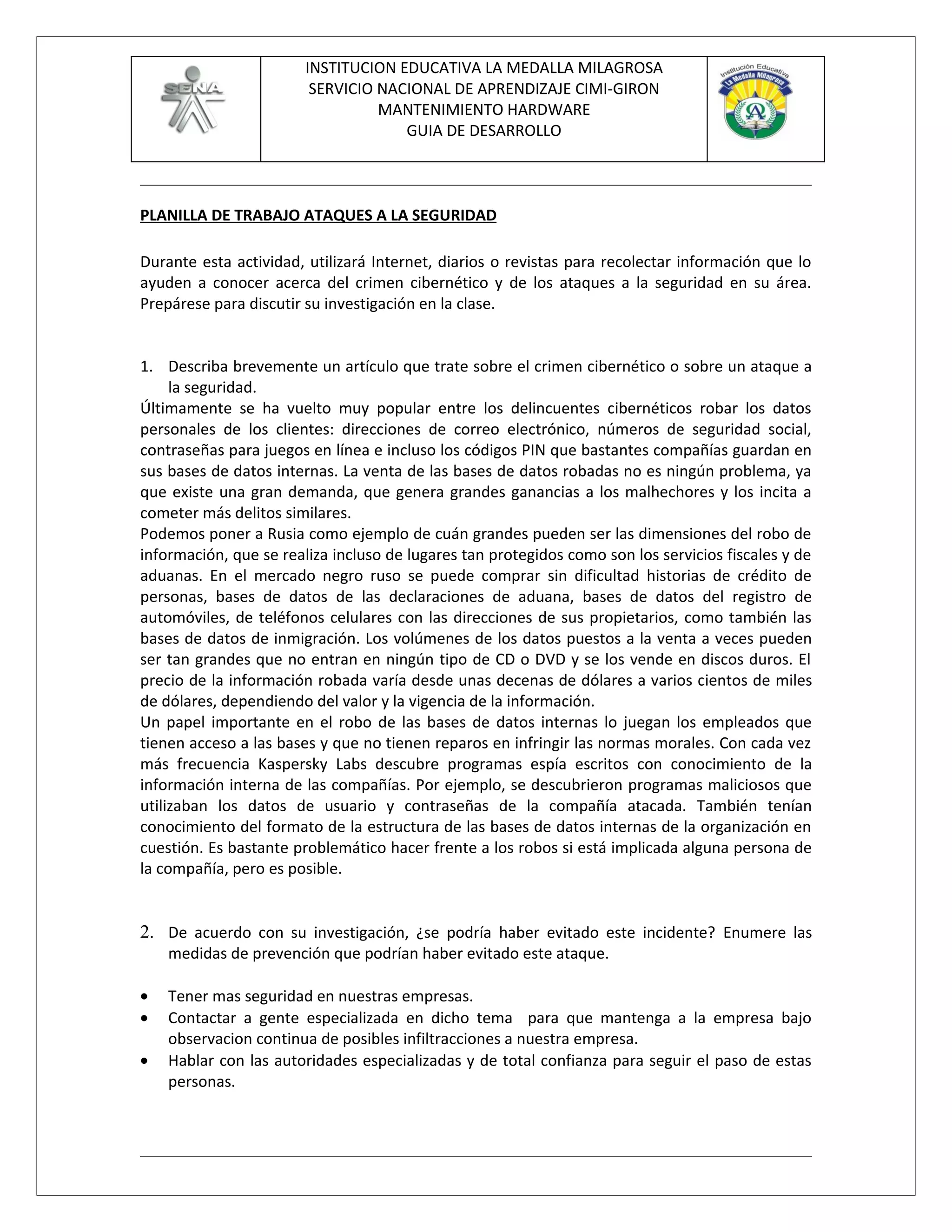 INSTITUCION EDUCATIVA LA MEDALLA MILAGROSA
                         SERVICIO NACIONAL DE APRENDIZAJE CIMI-GIRON
                                  MANTENIMIENTO HARDWARE
                                     GUIA DE DESARROLLO



PLANILLA DE TRABAJO ATAQUES A LA SEGURIDAD

Durante esta actividad, utilizará Internet, diarios o revistas para recolectar información que lo
ayuden a conocer acerca del crimen cibernético y de los ataques a la seguridad en su área.
Prepárese para discutir su investigación en la clase.


1. Describa brevemente un artículo que trate sobre el crimen cibernético o sobre un ataque a
     la seguridad.
Últimamente se ha vuelto muy popular entre los delincuentes cibernéticos robar los datos
personales de los clientes: direcciones de correo electrónico, números de seguridad social,
contraseñas para juegos en línea e incluso los códigos PIN que bastantes compañías guardan en
sus bases de datos internas. La venta de las bases de datos robadas no es ningún problema, ya
que existe una gran demanda, que genera grandes ganancias a los malhechores y los incita a
cometer más delitos similares.
Podemos poner a Rusia como ejemplo de cuán grandes pueden ser las dimensiones del robo de
información, que se realiza incluso de lugares tan protegidos como son los servicios fiscales y de
aduanas. En el mercado negro ruso se puede comprar sin dificultad historias de crédito de
personas, bases de datos de las declaraciones de aduana, bases de datos del registro de
automóviles, de teléfonos celulares con las direcciones de sus propietarios, como también las
bases de datos de inmigración. Los volúmenes de los datos puestos a la venta a veces pueden
ser tan grandes que no entran en ningún tipo de CD o DVD y se los vende en discos duros. El
precio de la información robada varía desde unas decenas de dólares a varios cientos de miles
de dólares, dependiendo del valor y la vigencia de la información.
Un papel importante en el robo de las bases de datos internas lo juegan los empleados que
tienen acceso a las bases y que no tienen reparos en infringir las normas morales. Con cada vez
más frecuencia Kaspersky Labs descubre programas espía escritos con conocimiento de la
información interna de las compañías. Por ejemplo, se descubrieron programas maliciosos que
utilizaban los datos de usuario y contraseñas de la compañía atacada. También tenían
conocimiento del formato de la estructura de las bases de datos internas de la organización en
cuestión. Es bastante problemático hacer frente a los robos si está implicada alguna persona de
la compañía, pero es posible.


2. De acuerdo con su investigación, ¿se podría haber evitado este incidente? Enumere las
    medidas de prevención que podrían haber evitado este ataque.

•   Tener mas seguridad en nuestras empresas.
•   Contactar a gente especializada en dicho tema para que mantenga a la empresa bajo
    observacion continua de posibles infiltracciones a nuestra empresa.
•   Hablar con las autoridades especializadas y de total confianza para seguir el paso de estas
    personas.
 
