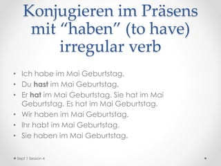 Konjugieren im Präsens
mit “haben” (to have)
irregular verb
• Ich habe im Mai Geburtstag.
• Du hast im Mai Geburtstag.
• Er hat im Mai Geburtstag. Sie hat im Mai
Geburtstag. Es hat im Mai Geburtstag.
• Wir haben im Mai Geburtstag.
• Ihr habt im Mai Geburtstag.
• Sie haben im Mai Geburtstag.
Sept 1 Session 4
 