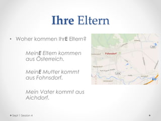 Ihre Eltern
• Woher kommen IhrE Eltern?
MeinE Eltern kommen
aus Österreich.
MeinE Mutter kommt
aus Fohnsdorf.
Mein Vater kommt aus
Aichdorf.
Sept 1 Session 4
 