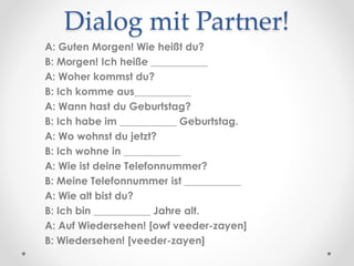 Dialog mit Partner!
A: Guten Morgen! Wie heißt du?
B: Morgen! Ich heiße ___________
A: Woher kommst du?
B: Ich komme aus___________
A: Wann hast du Geburtstag?
B: Ich habe im ___________ Geburtstag.
A: Wo wohnst du jetzt?
B: Ich wohne in ___________
A: Wie ist deine Telefonnummer?
B: Meine Telefonnummer ist ___________
A: Wie alt bist du?
B: Ich bin ___________ Jahre alt.
A: Auf Wiedersehen! [owf veeder-zayen]
B: Wiedersehen! [veeder-zayen]
 
