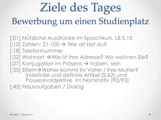 Ziele des Tages
Bewerbung um einen Studienplatz
[:01] Nützliche Ausdrücke im Sprachkurs, LB S.15
[:15] Zahlen: 21-100  Wie alt bist du?
[:18] Telefonnummer
[:22] Wohnort Wie ist Ihre Adresse? Wo wohnen Sie?
[:27] Konjugation im Präsens  haben, sein
[:35] ElternWoher kommt Ihr Vater / Ihre Mutter?
indefinite und definite Artikel (S.62) und
Possessivadjektive im Nominativ (92/93)
[:45] Hausaufgaben / Dialog
Sept 1 Session 4
 