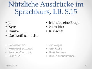 Nützliche Ausdrücke im
Sprachkurs, LB. S.15
• Schreiben Sie
• Machen Sie …. auf.
• Machen Sie …. zu.
• Lesen Sie.
• die Augen
• den Mund
• Ihren Namen
• Ihre Telefonnummer
8 31 Session 3
• Ja
• Nein
• Danke
• Das weiß ich nicht.
• Ich habe eine Frage.
• Alles klar
• Klatscht!
 
