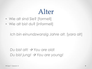 Alter
• Wie alt sind Sie? [formell]
• Wie alt bist du? [informell]
Ich bin einundzwanzig Jahre alt. [yara alt]
Du bist alt!  You are old!
Du bist jung!  You are young!
Sept 1 Session 4
 