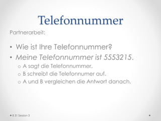 Telefonnummer
Partnerarbeit:
• Wie ist Ihre Telefonnummer?
• Meine Telefonnummer ist 5553215.
o A sagt die Telefonnummer.
o B schreibt die Telefonnumer auf.
o A und B vergleichen die Antwort danach.
8 31 Session 3
 