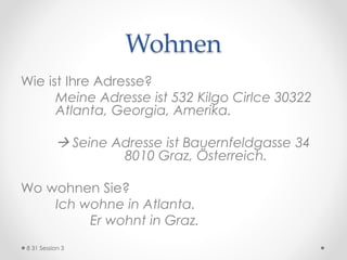 Wohnen
Wie ist Ihre Adresse?
Meine Adresse ist 532 Kilgo Cirlce 30322
Atlanta, Georgia, Amerika.
 Seine Adresse ist Bauernfeldgasse 34
8010 Graz, Österreich.
Wo wohnen Sie?
Ich wohne in Atlanta.
Er wohnt in Graz.
8 31 Session 3
 