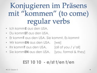 Konjugieren im Präsens
mit “kommen” (to come)
regular verbs
• Ich kommE aus den USA.
• Du kommST aus den USA.
• Er kommT aus den USA. Sie kommt, Es kommt
• Wir kommEN aus den USA. [we]
• Ihr kommT aus den USA. [all of you / y’all]
• Sie kommEN aus den USA. [you, formal & they]
EST 10 10 - e/st t/en t/en
8 31 Session 3
 