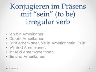 Konjugieren im Präsens
mit “sein” (to be)
irregular verb
• Ich bin Amerikaner.
• Du bist Amerikaner.
• Er ist Amerikaner. Sie ist Amerikanerin. Es ist ...
• Wir sind Amerikaner.
• Ihr seid Amerikanerinnen.
• Sie sind Amerikaner.
8 31 Session 3
 