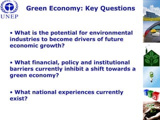 • What is the potential for environmental
industries to become drivers of future
economic growth?
• What financial, policy and institutional
barriers currently inhibit a shift towards a
green economy?
• What national experiences currently
exist?
Green Economy: Key Questions
 