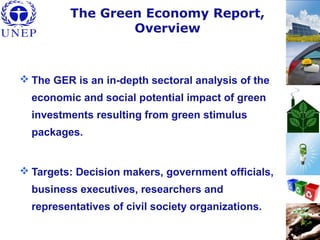 The Green Economy Report,
Overview
 The GER is an in-depth sectoral analysis of the
economic and social potential impact of green
investments resulting from green stimulus
packages.
 Targets: Decision makers, government officials,
business executives, researchers and
representatives of civil society organizations.
 