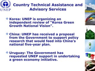 Country Technical Assistance and
Advisory Services
 Korea: UNEP is organizing an
independent review of “Korea Green
Growth National Vision”.
 China: UNEP has received a proposal
from the Government to support policy
research that would feed into China’s
national five-year plan.
 Uruguay: The Government has
requested UNEP support in undertaking
a green economy initiative.
 