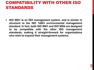 COMPATIBILITY WITH OTHER ISO
STANDARDS
 ISO 9001 is an ISO management system, and is similar in
structure to the ISO 14001 environmental management
standard. In fact, both ISO 9001 and ISO 9004 are designed
to be compatible with the other ISO management
standards, making it straight-forward for organizations
who wish to expand their management systems.
10
 