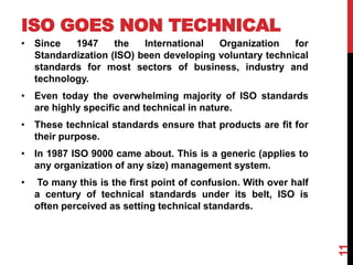 ISO GOES NON TECHNICAL
• Since 1947 the International Organization for
Standardization (ISO) been developing voluntary technical
standards for most sectors of business, industry and
technology.
• Even today the overwhelming majority of ISO standards
are highly specific and technical in nature.
• These technical standards ensure that products are fit for
their purpose.
• In 1987 ISO 9000 came about. This is a generic (applies to
any organization of any size) management system.
• To many this is the first point of confusion. With over half
a century of technical standards under its belt, ISO is
often perceived as setting technical standards.
11
 