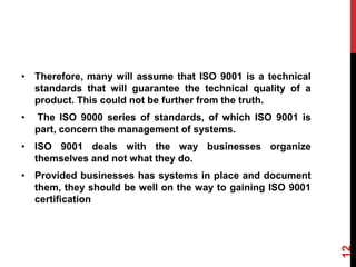 • Therefore, many will assume that ISO 9001 is a technical
standards that will guarantee the technical quality of a
product. This could not be further from the truth.
• The ISO 9000 series of standards, of which ISO 9001 is
part, concern the management of systems.
• ISO 9001 deals with the way businesses organize
themselves and not what they do.
• Provided businesses has systems in place and document
them, they should be well on the way to gaining ISO 9001
certification
12
 