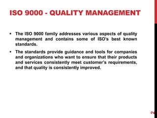 ISO 9000 - QUALITY MANAGEMENT
 The ISO 9000 family addresses various aspects of quality
management and contains some of ISO’s best known
standards.
 The standards provide guidance and tools for companies
and organizations who want to ensure that their products
and services consistently meet customer’s requirements,
and that quality is consistently improved.
2
 