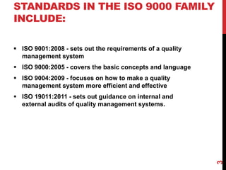 STANDARDS IN THE ISO 9000 FAMILY
INCLUDE:
 ISO 9001:2008 - sets out the requirements of a quality
management system
 ISO 9000:2005 - covers the basic concepts and language
 ISO 9004:2009 - focuses on how to make a quality
management system more efficient and effective
 ISO 19011:2011 - sets out guidance on internal and
external audits of quality management systems.
3
 