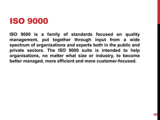 ISO 9000
ISO 9000 is a family of standards focused on quality
management, put together through input from a wide
spectrum of organisations and experts both in the public and
private sectors. The ISO 9000 suite is intended to help
organisations, no matter what size or industry, to become
better managed, more efficient and more customer-focused.
5
 