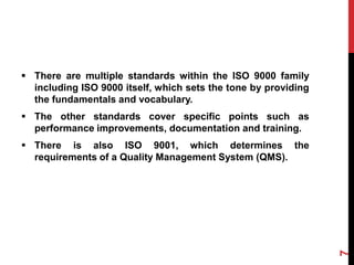  There are multiple standards within the ISO 9000 family
including ISO 9000 itself, which sets the tone by providing
the fundamentals and vocabulary.
 The other standards cover specific points such as
performance improvements, documentation and training.
 There is also ISO 9001, which determines the
requirements of a Quality Management System (QMS).
7
 