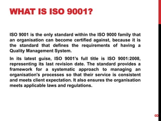 WHAT IS ISO 9001?
ISO 9001 is the only standard within the ISO 9000 family that
an organisation can become certified against, because it is
the standard that defines the requirements of having a
Quality Management System.
In its latest guise, ISO 9001's full title is ISO 9001:2008,
representing its last revision date. The standard provides a
framework for a systematic approach to managing an
organisation's processes so that their service is consistent
and meets client expectation. It also ensures the organisation
meets applicable laws and regulations.
8
 