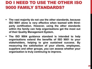 DO I NEED TO USE THE OTHER ISO
9000 FAMILY STANDARDS?
 The vast majority do not use the other standards, because
ISO 9001 alone is very effective when teamed with third-
party certification. However, using the other standards
within the family can help organisations get the most out
of their Quality Management System.
 The ISO 9004 guidance standard is intended to help
organisations extend the benefits of ISO 9001 to your
stakeholders, helping to give sustained success. By
measuring the satisfaction of your clients, employees,
suppliers and other groups, you can assess whether your
organisation is truly continuing to improve.
9
 