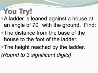 You Try!
A 20 ft ladder is leaned against a
house at an angle of 70° with the
ground. Find:
The distance from the base of the
house to the foot of the ladder.
The height reached by the ladder.
(Round to 3 significant digits)
 