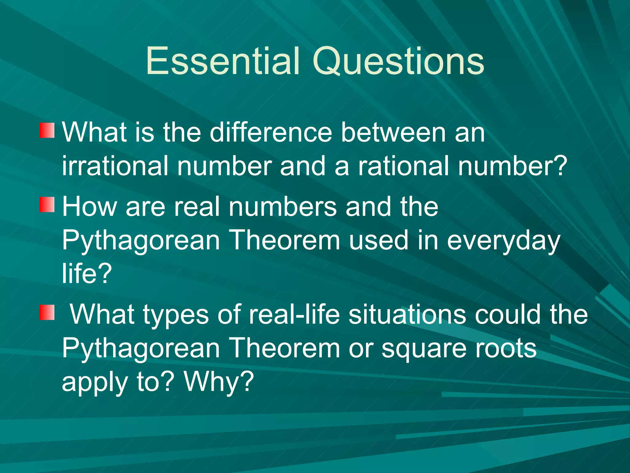 Essential Questions What is the difference between an irrational number and a rational number? How are real numbers and the Pythagorean Theorem used in everyday life? What types of real-life situations could the Pythagorean Theorem or square roots apply to? Why? 