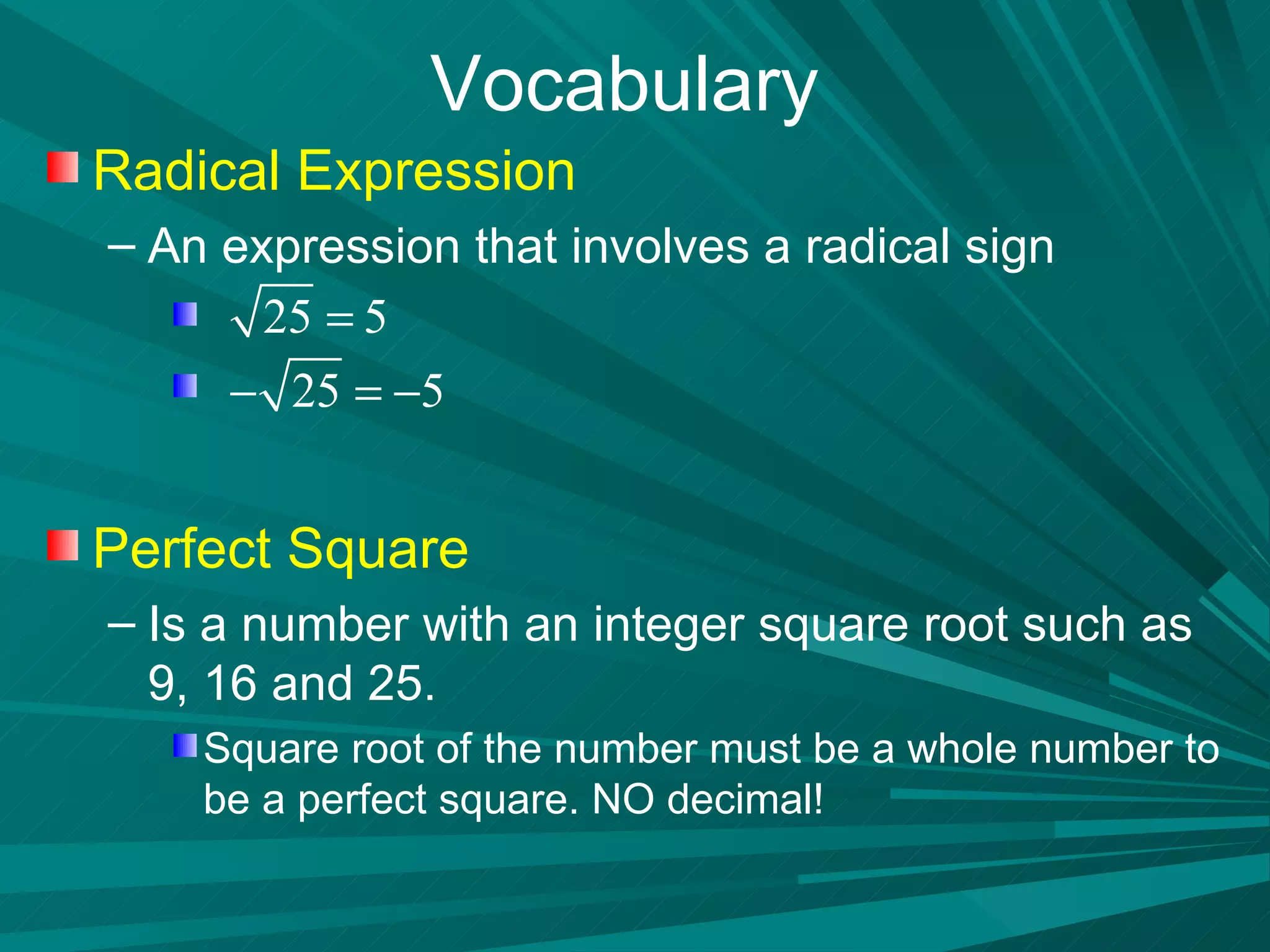 Vocabulary Radical Expression An expression that involves a radical sign Perfect Square Is a number with an integer square root such as 9, 16 and 25. Square root of the number must be a whole number to be a perfect square. NO decimal! 