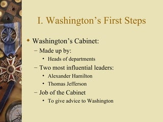 I. Washington’s First Steps Washington’s Cabinet: Made up by: Heads of departments Two most influential leaders: Alexander Hamilton Thomas Jefferson Job of the Cabinet To give advice to Washington 