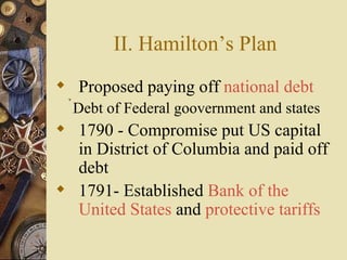 II. Hamilton’s Plan Proposed paying off  national debt   Debt of Federal goovernment and states 1790 - Compromise put US capital in District of Columbia and paid off debt 1791- Established  Bank of the United States  and  protective tariffs 