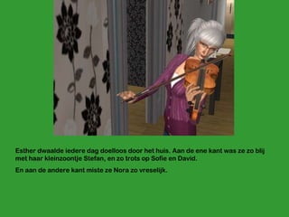 Esther dwaalde iedere dag doelloos door het huis. Aan de ene kant was ze zo blij met haar kleinzoontje Stefan, en zo trots op Sofie en David. En aan de andere kant miste ze Nora zo vreselijk.  