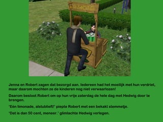 Jenna en Robert zagen dat bezorgd aan. Iedereen had het moeilijk met hun verdriet, maar daarom mochten ze de kinderen nog niet verwaarlozen! Daarom besloot Robert om op hun vrije zaterdag de hele dag met Hedwig door te brengen. ‘ Eén limonade, alstublieft!’ piepte Robert met een bekakt stemmetje. ‘ Dat is dan 50 cent, meneer.’ glimlachte Hedwig verlegen. 