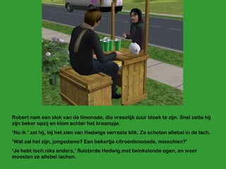 Robert nam een slok van de limonade, die vreselijk zuur bleek te zijn. Snel zette hij zijn beker opzij en klom achter het kraampje. ‘ Nu ik.’ zei hij, bij het zien van Hedwigs verraste blik. Ze schoten allebei in de lach. ‘ Wat zal het zijn, jongedame? Een bekertje citroenlimonade, misschien?’ ‘ Je hebt toch niks anders,’ fluisterde Hedwig met twinkelende ogen, en weer moesten ze allebei lachen. 