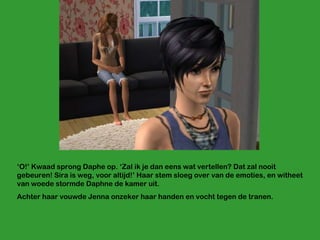 ‘ O!’ Kwaad sprong Daphe op. ‘Zal ik je dan eens wat vertellen? Dat zal nooit gebeuren! Sira is weg, voor altijd!’ Haar stem sloeg over van de emoties, en witheet van woede stormde Daphne de kamer uit. Achter haar vouwde Jenna onzeker haar handen en vocht tegen de tranen. 