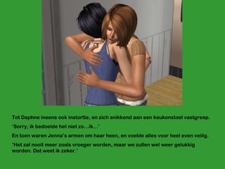 Tot Daphne ineens ook instortte, en zich snikkend aan een keukenstoel vastgreep. ‘ Sorry, ik bedoelde het niet zo…ik…’ En toen waren Jenna’s armen om haar heen, en voelde alles voor heel even veilig. ‘ Het zal nooit meer zoals vroeger worden, maar we zullen wel weer gelukkig worden. Dat weet ik zeker.’ 