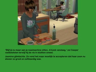 ‘ Blijf jij nu maar aan je naaimachine zitten,  ik  kook vandaag.’ zei Casper vastbesloten terwijl hij de vis in stukken sneed. Jasmine glimlachte. Ze vond het maar moeilijk te accepteren dat haar zoon nu alweer zo groot en zelfstandig was. 