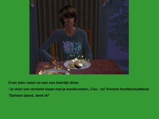 Even later zaten ze aan een heerlijk diner.  ‘ Je doet ons versteld staan met je kookkunsten, Cas.’ zei Vincent hoofdschuddend. ‘ Geheim talent, denk ik!’ 