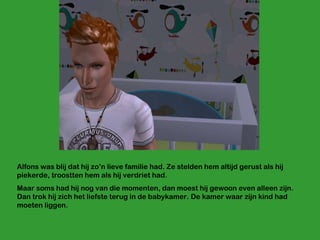 Alfons was blij dat hij zo’n lieve familie had. Ze stelden hem altijd gerust als hij piekerde, troostten hem als hij verdriet had. Maar soms had hij nog van die momenten, dan moest hij gewoon even alleen zijn. Dan trok hij zich het liefste terug in de babykamer. De kamer waar zijn kind had moeten liggen.  