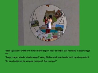 ‘ Was jij alweer wakker?’ kirde Sofie tegen haar zoontje, dat rechtop in zijn wiegje zat.  ‘ Zage, zage, wiede wiede wage!’ zong Stefan met een brede lach op zijn gezicht. ‘ O, een liedje op de vroege morgen? Dat is mooi!’ 