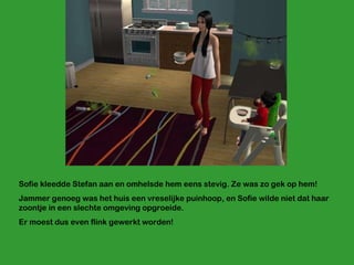 Sofie kleedde Stefan aan en omhelsde hem eens stevig. Ze was zo gek op hem! Jammer genoeg was het huis een vreselijke puinhoop, en Sofie wilde niet dat haar zoontje in een slechte omgeving opgroeide. Er moest dus even flink gewerkt worden! 