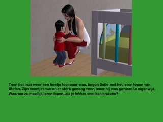 Toen het huis weer een beetje toonbaar was, begon Sofie met het leren lopen van Stefan. Zijn beentjes waren er sterk genoeg voor, maar hij was gewoon te eigenwijs. Waarom zo moeilijk leren lopen, als je lekker snel kan kruipen? 