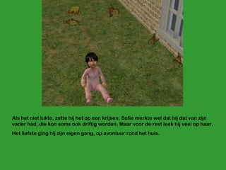 Als het niet lukte, zette hij het op een krijsen. Sofie merkte wel dat hij dat van zijn vader had, die kon soms ook driftig worden. Maar voor de rest leek hij veel op haar.  Het liefste ging hij zijn eigen gang, op avontuur rond het huis.  