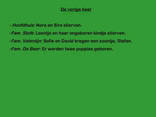 De vorige keer Hoofdhuis : Nora en Sira stierven. Fam. Stolk : Leentje en haar ongeboren kindje stierven. Fam. Valentijn:  Sofie en David kregen een zoontje, Stefan. Fam. De Beer : Er werden twee puppies geboren. 