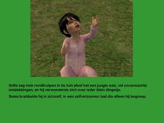 Sofie zag hem rondkruipen in de tuin alsof het een jungle was, vol onverwachte ontdekkingen, en hij verwonderde zich over ieder klein dingetje. Soms brabbelde hij in zichzelf, in een zelfverzonnen taal die alleen hij begreep.  