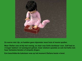 Ze waren niet rijk, ze hadden geen bijzonder mooi huis of mooie spullen.  Maar Stefan was al blij met weinig, en daar was Sofie dankbaar voor. Zelf had ze vroeger bakken vol speelgoed gehad, maar stiekem speelde ze ook het liefst met haar fantasievrienden of simpele dingen. Een beschilderde baksteen was op het moment Stefans beste vriend. 