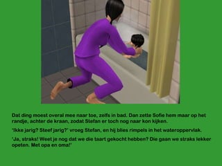 Dat ding moest overal mee naar toe, zelfs in bad. Dan zette Sofie hem maar op het randje, achter de kraan, zodat Stefan er toch nog naar kon kijken. ‘ Ikke jarig? Steef jarig?’ vroeg Stefan, en hij blies rimpels in het wateroppervlak. ‘ Ja, straks! Weet je nog dat we die taart gekocht hebben? Die gaan we straks lekker opeten. Met opa en oma!’ 