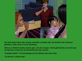Op dit feestje leken alle zorgen eindelijk verleden tijd. De familie had verliezen geleden, maar was nu weer gelukkig.  Alfons en Robert deden samen gek, net als vroeger. Sofie glimlachte en dacht aan de tijd dat ze met hen de boomhutclub had, Alroso.  ‘ Kaasjes blaze?’ Verwachtingsvol trok Stefan aan haar haar. ‘ Ja lieverd, rustig maar.’ 