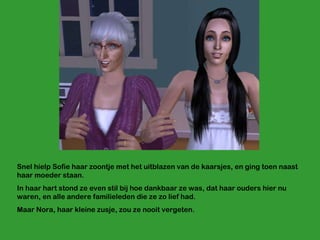 Snel hielp Sofie haar zoontje met het uitblazen van de kaarsjes, en ging toen naast haar moeder staan. In haar hart stond ze even stil bij hoe dankbaar ze was, dat haar ouders hier nu waren, en alle andere familieleden die ze zo lief had.  Maar Nora, haar kleine zusje, zou ze nooit vergeten. 