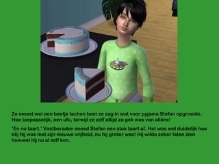 Ze moest wel een beetje lachen toen ze zag in wat voor pyjama Stefan opgroeide. Hoe toepasselijk, een ufo, terwijl ze zelf altijd zo gek was van aliëns! ‘ En nu taart.’ Vastberaden sneed Stefan een stuk taart af. Het was wel duidelijk hoe blij hij was met zijn nieuwe vrijheid, nu hij groter was! Hij wilde zeker laten zien hoeveel hij nu al zelf kon. 